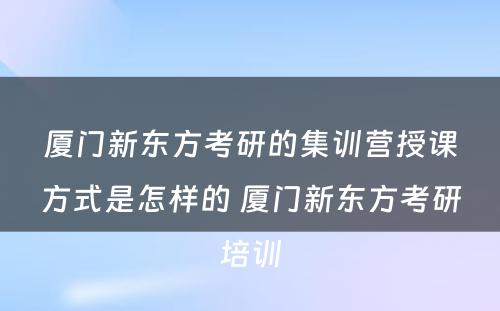 厦门新东方考研的集训营授课方式是怎样的 厦门新东方考研培训