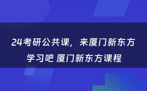 24考研公共课，来厦门新东方学习吧 厦门新东方课程