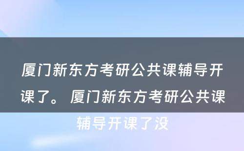 厦门新东方考研公共课辅导开课了。 厦门新东方考研公共课辅导开课了没