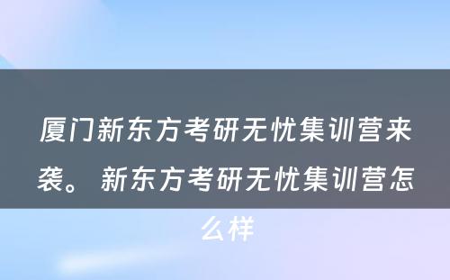 厦门新东方考研无忧集训营来袭。 新东方考研无忧集训营怎么样