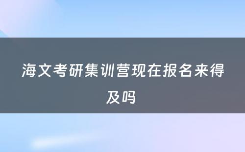 海文考研集训营现在报名来得及吗 