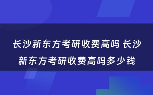 长沙新东方考研收费高吗 长沙新东方考研收费高吗多少钱