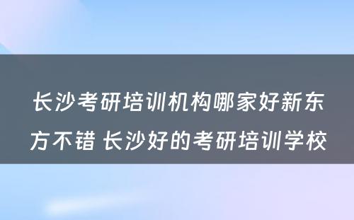 长沙考研培训机构哪家好新东方不错 长沙好的考研培训学校