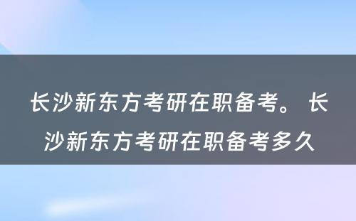 长沙新东方考研在职备考。 长沙新东方考研在职备考多久