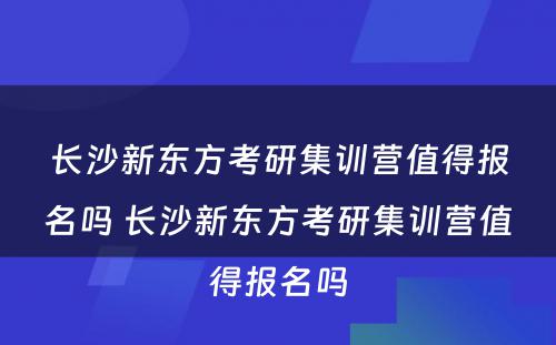 长沙新东方考研集训营值得报名吗 长沙新东方考研集训营值得报名吗