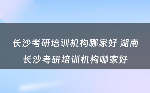 长沙考研培训机构哪家好 湖南长沙考研培训机构哪家好