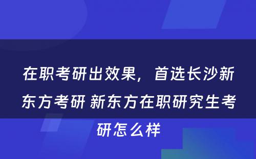 在职考研出效果，首选长沙新东方考研 新东方在职研究生考研怎么样