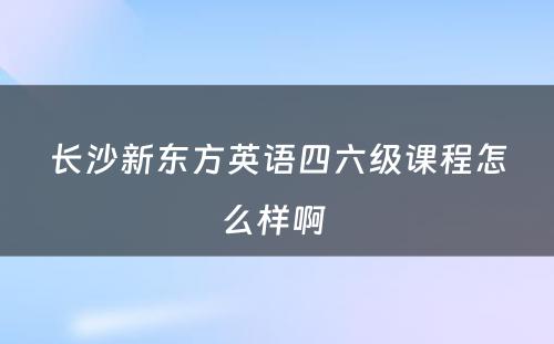 长沙新东方英语四六级课程怎么样啊 