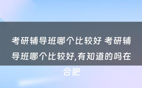 考研辅导班哪个比较好 考研辅导班哪个比较好,有知道的吗在合肥