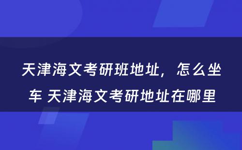 天津海文考研班地址，怎么坐车 天津海文考研地址在哪里