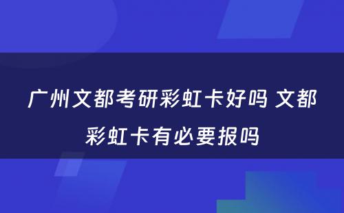 广州文都考研彩虹卡好吗 文都彩虹卡有必要报吗