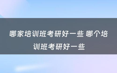 哪家培训班考研好一些 哪个培训班考研好一些