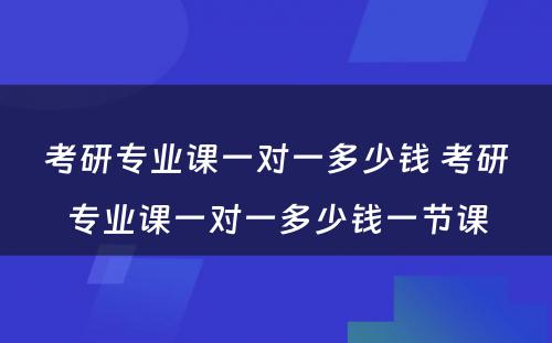 考研专业课一对一多少钱 考研专业课一对一多少钱一节课