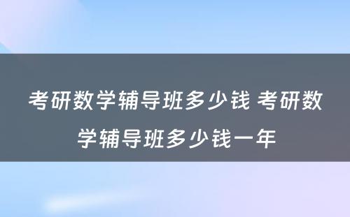 考研数学辅导班多少钱 考研数学辅导班多少钱一年