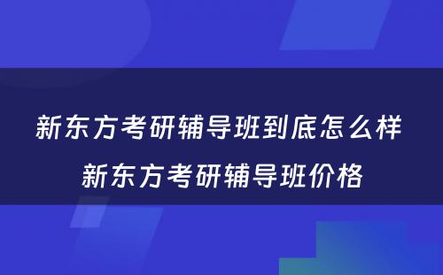 新东方考研辅导班到底怎么样 新东方考研辅导班价格