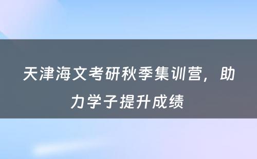 天津海文考研秋季集训营，助力学子提升成绩 