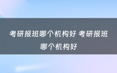 考研报班哪个机构好 考研报班哪个机构好