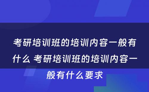 考研培训班的培训内容一般有什么 考研培训班的培训内容一般有什么要求