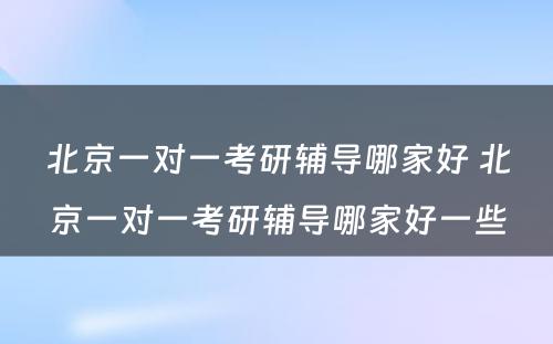 北京一对一考研辅导哪家好 北京一对一考研辅导哪家好一些