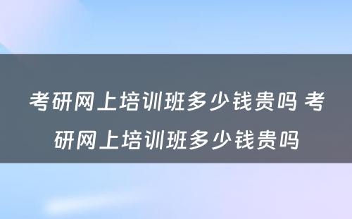 考研网上培训班多少钱贵吗 考研网上培训班多少钱贵吗