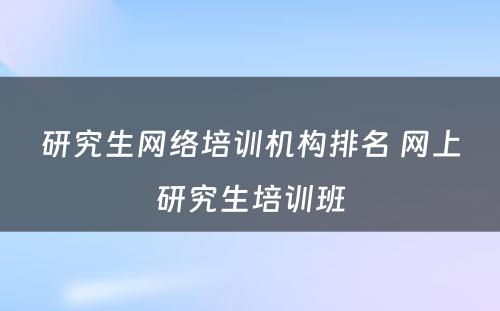 研究生网络培训机构排名 网上研究生培训班