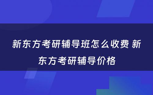 新东方考研辅导班怎么收费 新东方考研辅导价格