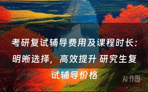 考研复试辅导费用及课程时长：明晰选择，高效提升 研究生复试辅导价格