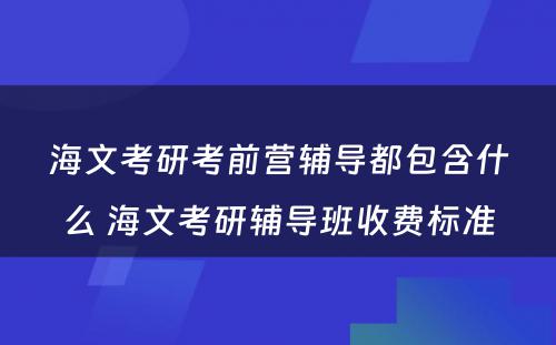 海文考研考前营辅导都包含什么 海文考研辅导班收费标准