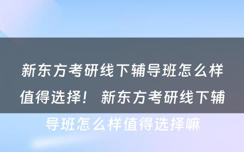 新东方考研线下辅导班怎么样值得选择！ 新东方考研线下辅导班怎么样值得选择嘛