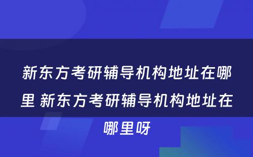 新东方考研辅导机构地址在哪里 新东方考研辅导机构地址在哪里呀