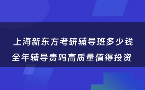 上海新东方考研辅导班多少钱全年辅导贵吗高质量值得投资 