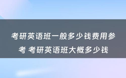 考研英语班一般多少钱费用参考 考研英语班大概多少钱