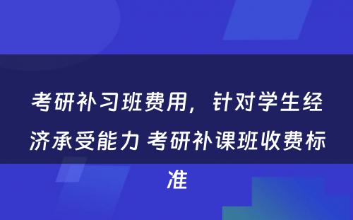 考研补习班费用，针对学生经济承受能力 考研补课班收费标准