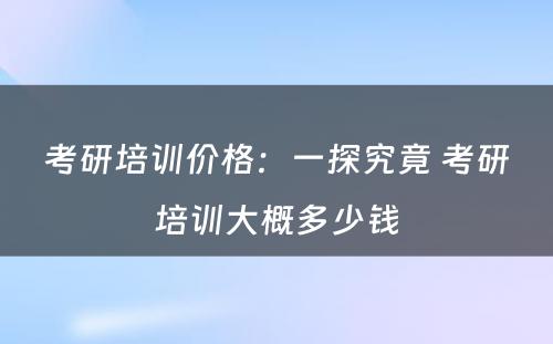 考研培训价格：一探究竟 考研培训大概多少钱