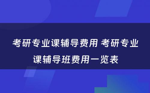 考研专业课辅导费用 考研专业课辅导班费用一览表