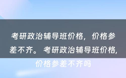 考研政治辅导班价格，价格参差不齐。 考研政治辅导班价格,价格参差不齐吗