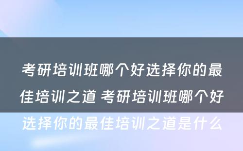 考研培训班哪个好选择你的最佳培训之道 考研培训班哪个好选择你的最佳培训之道是什么