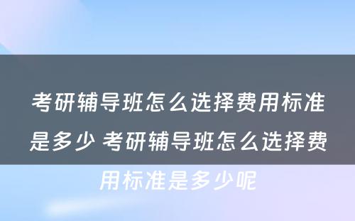 考研辅导班怎么选择费用标准是多少 考研辅导班怎么选择费用标准是多少呢