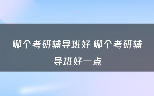 哪个考研辅导班好 哪个考研辅导班好一点