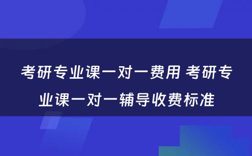 考研专业课一对一费用 考研专业课一对一辅导收费标准