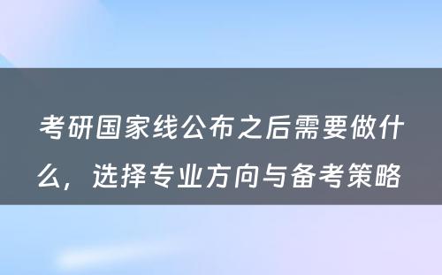 考研国家线公布之后需要做什么，选择专业方向与备考策略 