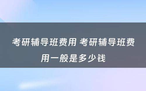 考研辅导班费用 考研辅导班费用一般是多少钱