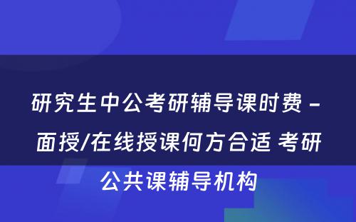 研究生中公考研辅导课时费 - 面授/在线授课何方合适 考研公共课辅导机构