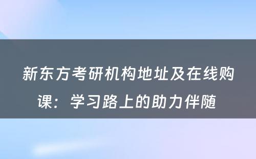 新东方考研机构地址及在线购课：学习路上的助力伴随 