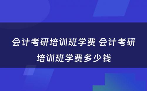 会计考研培训班学费 会计考研培训班学费多少钱