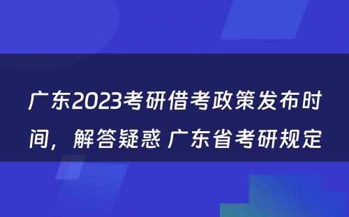 广东2023考研借考政策发布时间，解答疑惑 广东省考研规定