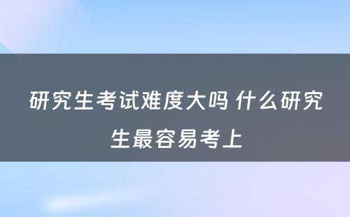 研究生考试难度大吗 什么研究生最容易考上