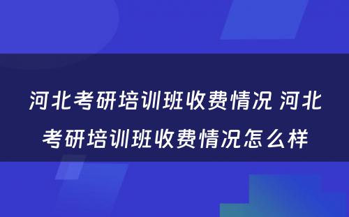 河北考研培训班收费情况 河北考研培训班收费情况怎么样