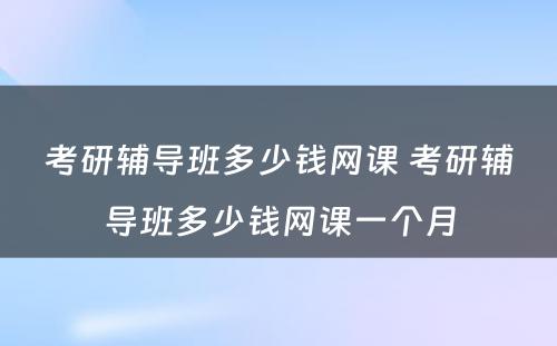 考研辅导班多少钱网课 考研辅导班多少钱网课一个月