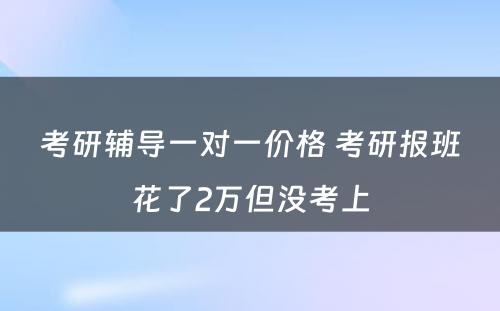 考研辅导一对一价格 考研报班花了2万但没考上